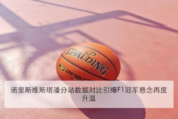 诺里斯维斯塔潘分站数据对比引爆F1冠军悬念再度升温